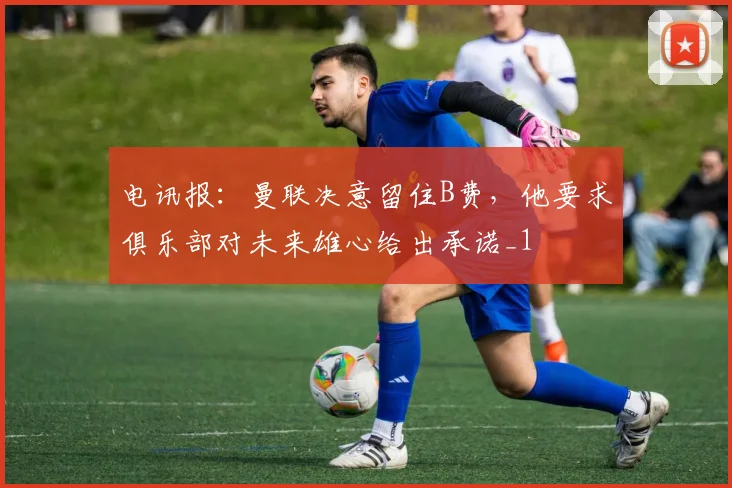 电讯报：曼联决意留住B费，他要求俱乐部对未来雄心给出承诺_1