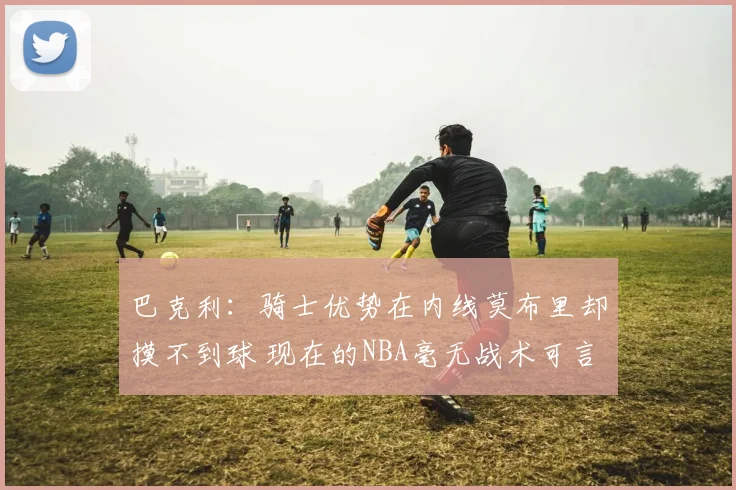 巴克利：骑士优势在内线莫布里却摸不到球 现在的NBA毫无战术可言