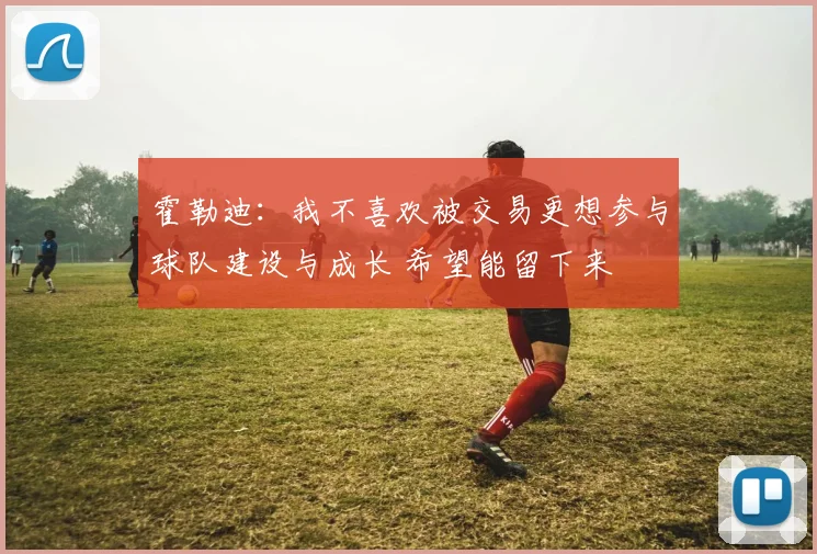 霍勒迪：我不喜欢被交易更想参与球队建设与成长 希望能留下来