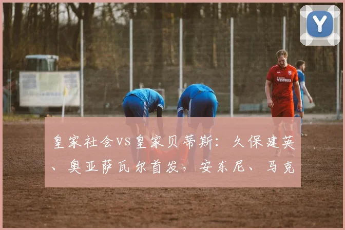 皇家社会vs皇家贝蒂斯：久保建英、奥亚萨瓦尔首发，安东尼、马克-罗卡出战
